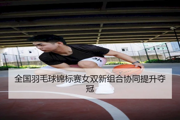 全国羽毛球锦标赛女双新组合协同提升夺冠